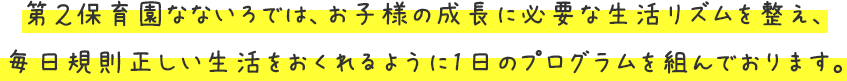 第2保育園なないろでは、お子様の成長に必要な生活リズムを整え、毎日規則正しい生活をおくれるように1日のプログラムを組んでおります。