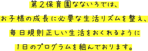 第2保育園なないろでは、お子様の成長に必要な生活リズムを整え、毎日規則正しい生活をおくれるように1日のプログラムを組んでおります。